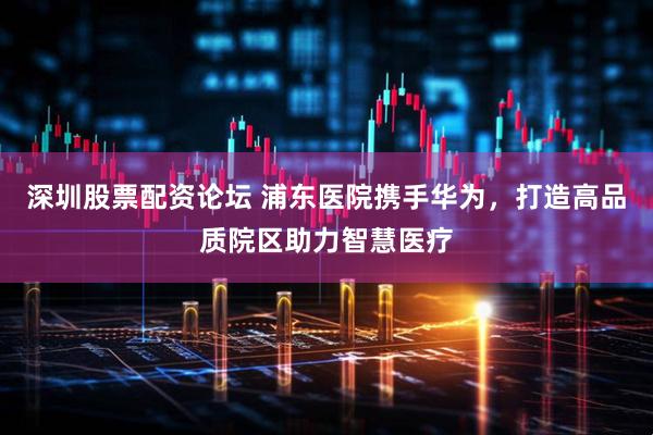 深圳股票配资论坛 浦东医院携手华为，打造高品质院区助力智慧医疗