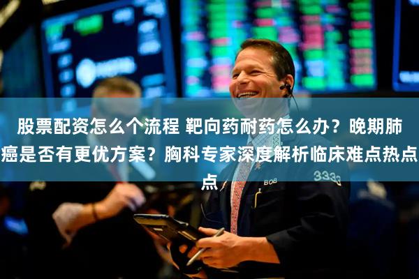 股票配资怎么个流程 靶向药耐药怎么办？晚期肺癌是否有更优方案？胸科专家深度解析临床难点热点