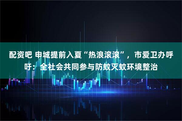 配资吧 申城提前入夏“热浪滚滚”，市爱卫办呼吁：全社会共同参与防蚊灭蚊环境整治