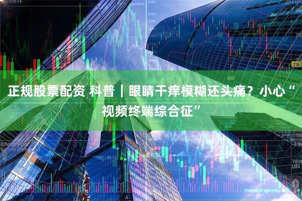 正规股票配资 科普｜眼睛干痒模糊还头痛？小心“视频终端综合征”