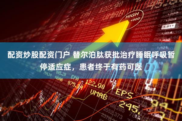 配资炒股配资门户 替尔泊肽获批治疗睡眠呼吸暂停适应症，患者终于有药可医
