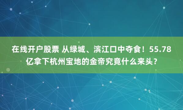 在线开户股票 从绿城、滨江口中夺食！55.78亿拿下杭州宝地的金帝究竟什么来头？