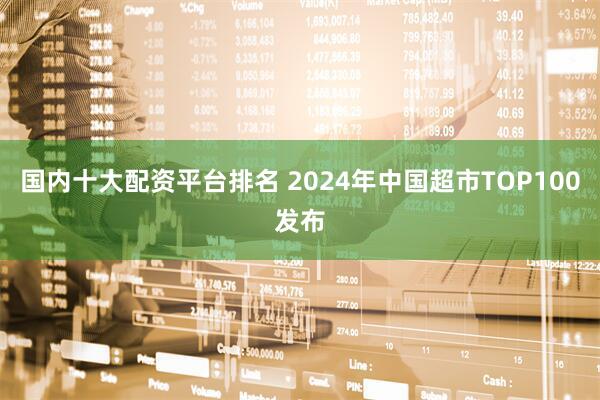 国内十大配资平台排名 2024年中国超市TOP100发布