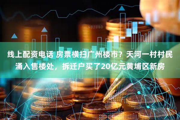 线上配资电话 房票横扫广州楼市？天河一村村民涌入售楼处，拆迁户买了20亿元黄埔区新房