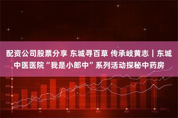 配资公司股票分享 东城寻百草 传承岐黄志｜东城中医医院“我是小郎中”系列活动探秘中药房