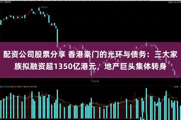配资公司股票分享 香港豪门的光环与债务：三大家族拟融资超1350亿港元，地产巨头集体转身