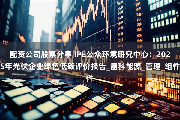 配资公司股票分享 IPE公众环境研究中心：2025年光伏企业绿色低碳评价报告_晶科能源_管理_组件