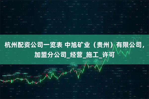 杭州配资公司一览表 中旭矿业（贵州）有限公司，加盟分公司_经营_施工_许可