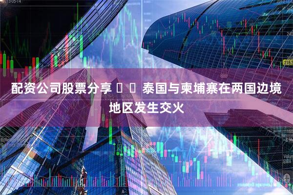 配资公司股票分享 ‍‍泰国与柬埔寨在两国边境地区发生交火