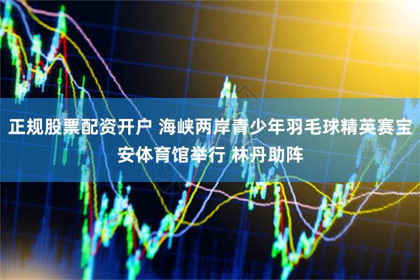 正规股票配资开户 海峡两岸青少年羽毛球精英赛宝安体育馆举行 林丹助阵