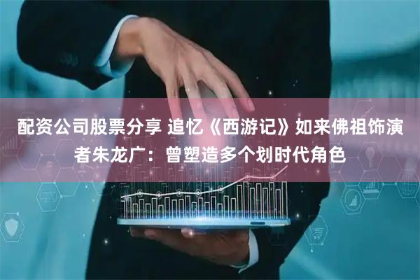 配资公司股票分享 追忆《西游记》如来佛祖饰演者朱龙广：曾塑造多个划时代角色