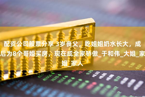 配资公司股票分享 3岁丧父，吃姐姐奶水长大，成名后为8个哥姐买房，现在成全家骄傲_于和伟_大姐_家人