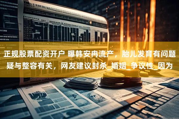 正规股票配资开户 曝韩安冉流产，胎儿发育有问题疑与整容有关，网友建议封杀_婚姻_争议性_因为