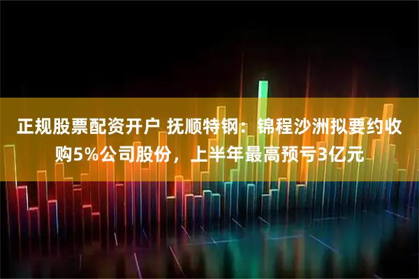 正规股票配资开户 抚顺特钢：锦程沙洲拟要约收购5%公司股份，上半年最高预亏3亿元