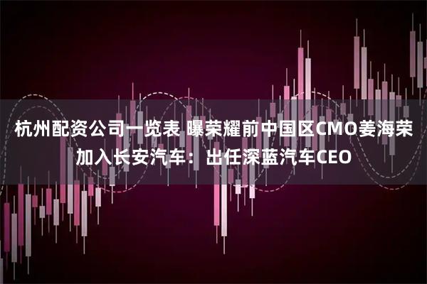 杭州配资公司一览表 曝荣耀前中国区CMO姜海荣加入长安汽车：出任深蓝汽车CEO