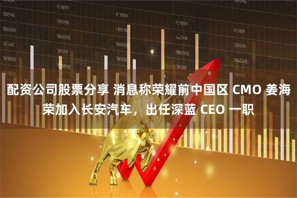 配资公司股票分享 消息称荣耀前中国区 CMO 姜海荣加入长安汽车，出任深蓝 CEO 一职