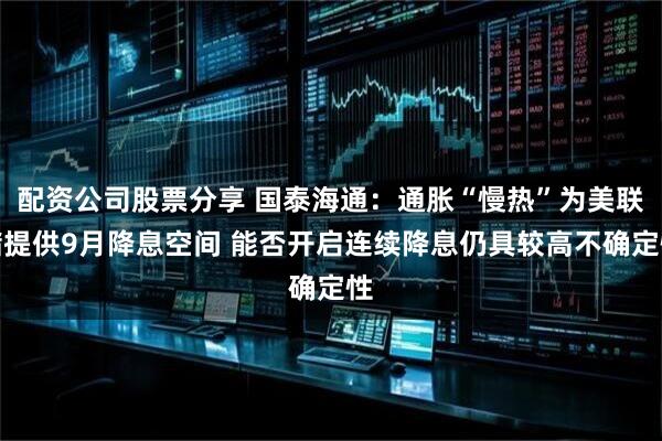 配资公司股票分享 国泰海通：通胀“慢热”为美联储提供9月降息空间 能否开启连续降息仍具较高不确定性