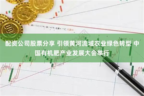 配资公司股票分享 引领黄河流域农业绿色转型 中国有机肥产业发展大会举行