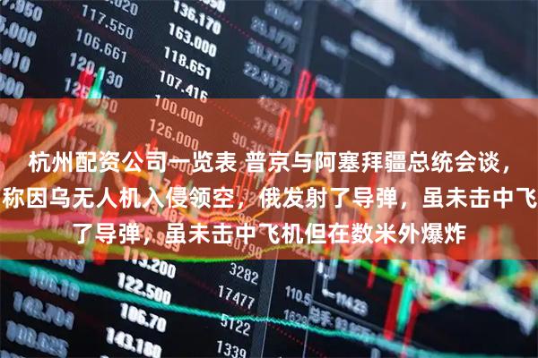 杭州配资公司一览表 普京与阿塞拜疆总统会谈，就阿航空难致歉！称因乌无人机入侵领空，俄发射了导弹，虽未击中飞机但在数米外爆炸
