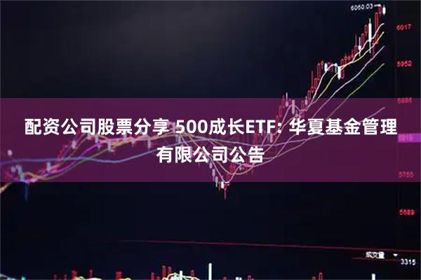 配资公司股票分享 500成长ETF: 华夏基金管理有限公司公告