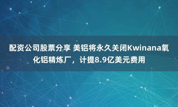 配资公司股票分享 美铝将永久关闭Kwinana氧化铝精炼厂，计提8.9亿美元费用