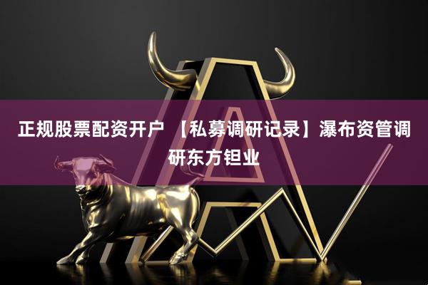 正规股票配资开户 【私募调研记录】瀑布资管调研东方钽业