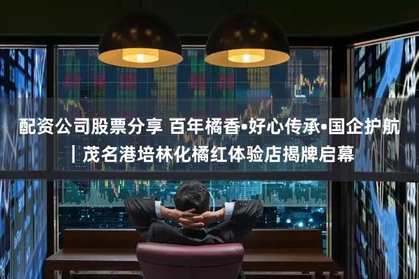 配资公司股票分享 百年橘香•好心传承•国企护航｜茂名港培林化橘红体验店揭牌启幕
